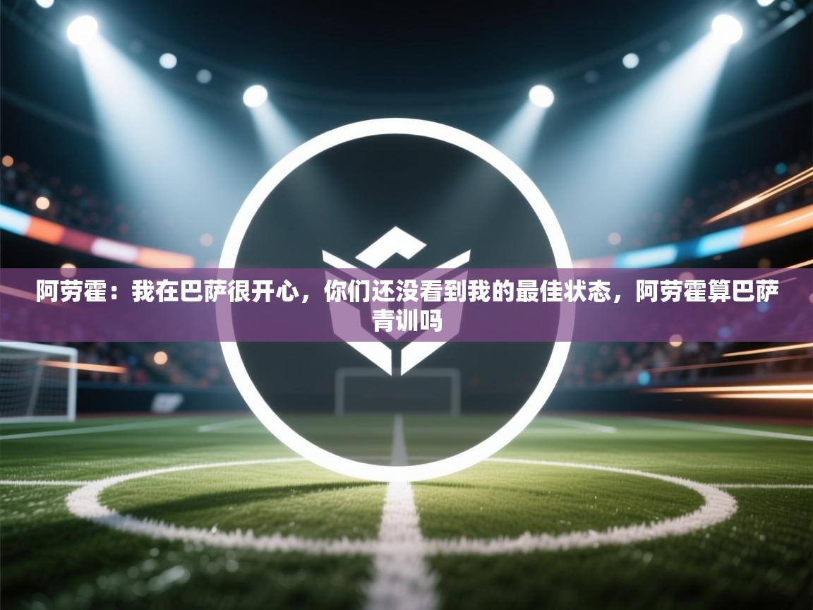 阿劳霍:我在巴萨很开心,你们还没看到我的最佳状态,阿劳霍算巴萨青训吗 第1张